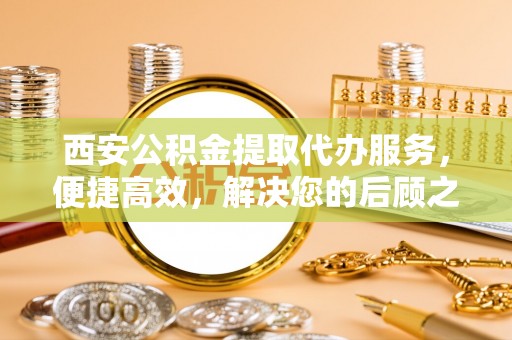鄂尔多斯西安公积金提取代办服务，便捷高效，解决您的后顾之忧