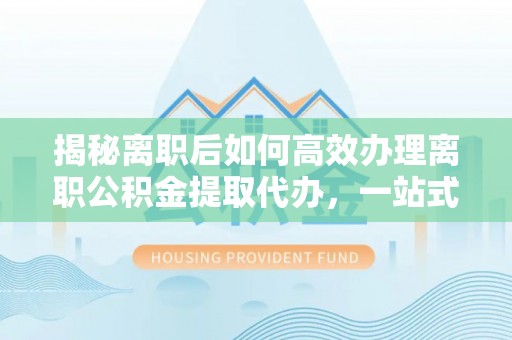 鄂尔多斯揭秘离职后如何高效办理离职公积金提取代办，一站式服务全解析