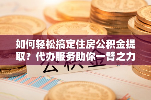 鄂尔多斯如何轻松搞定住房公积金提取？代办服务助你一臂之力