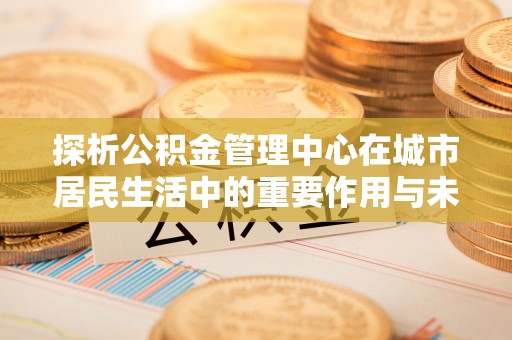 鄂尔多斯探析公积金管理中心在城市居民生活中的重要作用与未来发展趋势