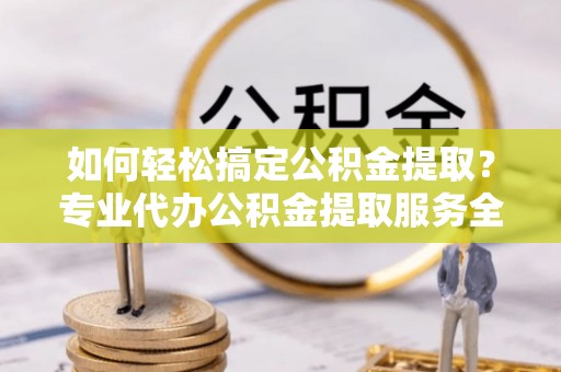 鄂尔多斯如何轻松搞定公积金提取？专业代办公积金提取服务全解析