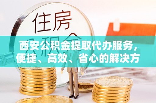 鄂尔多斯西安公积金提取代办服务，便捷、高效、省心的解决方案